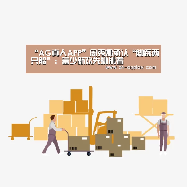 “AG真人APP”周秀娜承认“脚踩两只船”:富少新欢先挑挑看(图2) AG全站