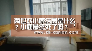 两世欢小鹿结局是什么?小鹿最终死了吗?‘AG真人APP’(图1) AG真人平台